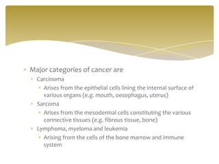 Major categories of cancer are
Carcinoma
Arises from the epithelial cells lining the internal surface of
various organs (e.g. mouth, oesophagus, uterus)
Sarcoma
Arises from the mesodermal cells constituting the various
connective tissues (e.g. fibrous tissue, bone)
Lymphoma, myeloma and leukemia
Arising from the cells of the bone marrow and immune
system
 