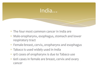 The four most common cancer in India are
Male-oropharynx, esophagus, stomach and lower
respiratory tract
Female-breast, cervix, oropharynx and esophagus
Tabaco is used widely used in India
91% cases of oropharynx is due to Tabaco use
60% cases in female are breast, cervix and ovary
cancer
India…
 