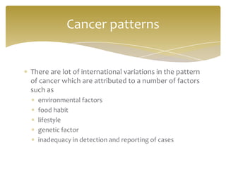 There are lot of international variations in the pattern
of cancer which are attributed to a number of factors
such as
environmental factors
food habit
lifestyle
genetic factor
inadequacy in detection and reporting of cases
Cancer patterns
 