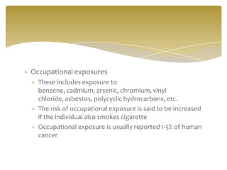 Occupational exposures
These includes exposure to
benzene, cadmium, arsenic, chromium, vinyl
chloride, asbestos, polycyclic hydrocarbons, etc.
The risk of occupational exposure is said to be increased
if the individual also smokes cigarette
Occupational exposure is usually reported 1-5% of human
cancer
 