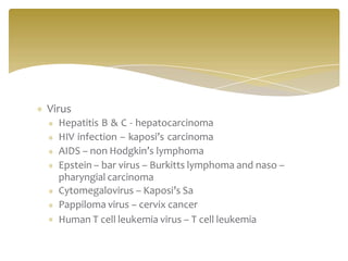 Virus
Hepatitis B & C - hepatocarcinoma
HIV infection – kaposi’s carcinoma
AIDS – non Hodgkin’s lymphoma
Epstein – bar virus – Burkitts lymphoma and naso –
pharyngial carcinoma
Cytomegalovirus – Kaposi’s Sa
Pappiloma virus – cervix cancer
Human T cell leukemia virus – T cell leukemia
 