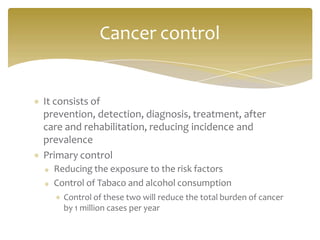 It consists of
prevention, detection, diagnosis, treatment, after
care and rehabilitation, reducing incidence and
prevalence
Primary control
Reducing the exposure to the risk factors
Control of Tabaco and alcohol consumption
Control of these two will reduce the total burden of cancer
by 1 million cases per year
Cancer control
 