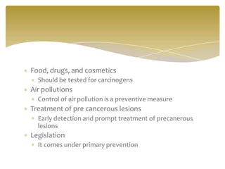 Food, drugs, and cosmetics
Should be tested for carcinogens
Air pollutions
Control of air pollution is a preventive measure
Treatment of pre cancerous lesions
Early detection and prompt treatment of precanerous
lesions
Legislation
It comes under primary prevention
 