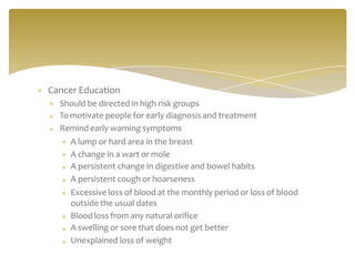 Cancer Education
Should be directed in high risk groups
To motivate people for early diagnosis and treatment
Remind early warning symptoms
A lump or hard area in the breast
A change in a wart or mole
A persistent change in digestive and bowel habits
A persistent cough or hoarseness
Excessive loss of blood at the monthly period or loss of blood
outside the usual dates
Blood loss from any natural orifice
A swelling or sore that does not get better
Unexplained loss of weight
 