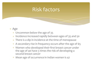 Age
Uncommon below the age of 35
Incidence increased rapidly between ages of 35 and 50
There is a dip in incidence at the time of menopause
A secondary rise in frequency occurs after the age of 65
Women who developed their first breast cancer under
the age of 40 have 3 times the risk of developing a
second breast cancer
Mean age of occurrence in Indian women is 42
Risk factors
 