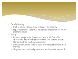 Family history
High in those with positive history in their family
Esp. if mother or sister has developed breast cancer when
premenopausal
Parity
Related to age at which women bear their first child
Those who had their first child in the late thirties are at a
higher risk than multiparous women
Unmarried women tend to have more breast tumors than
married
Single women and nulliparous women have the same risk
 