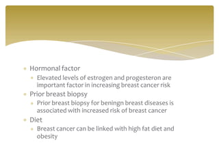Hormonal factor
Elevated levels of estrogen and progesteron are
important factor in increasing breast cancer risk
Prior breast biopsy
Prior breast biopsy for beningn breast diseases is
associated with increased risk of breast cancer
Diet
Breast cancer can be linked with high fat diet and
obesity
 