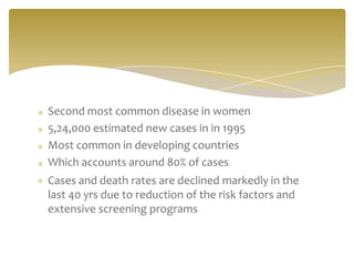 Second most common disease in women
5,24,000 estimated new cases in in 1995
Most common in developing countries
Which accounts around 80% of cases
Cases and death rates are declined markedly in the
last 40 yrs due to reduction of the risk factors and
extensive screening programs
 