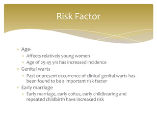 Age-
Affects relatively young women
Age of 25-45 yrs has increased incidence
Genital warts
Past or present occurrence of clinical genital warts has
been found to be a important risk factor
Early marriage
Early marriage, early coitus, early childbearing and
repeated childbirth have increased risk
Risk Factor
 