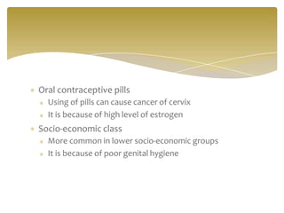 Oral contraceptive pills
Using of pills can cause cancer of cervix
It is because of high level of estrogen
Socio-economic class
More common in lower socio-economic groups
It is because of poor genital hygiene
 