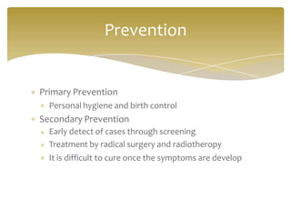 Primary Prevention
Personal hygiene and birth control
Secondary Prevention
Early detect of cases through screening
Treatment by radical surgery and radiotheropy
It is difficult to cure once the symptoms are develop
Prevention
 