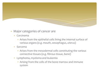 Major categories of cancer are
Carcinoma
Arises from the epithelial cells lining the internal surface of
various organs (e.g. mouth, oesophagus, uterus)
Sarcoma
Arises from the mesodermal cells constituting the various
connective tissues (e.g. fibrous tissue, bone)
Lymphoma, myeloma and leukemia
Arising from the cells of the bone marrow and immune
system
 