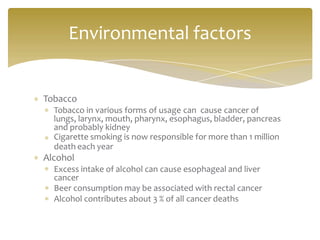 Tobacco
Tobacco in various forms of usage can cause cancer of
lungs, larynx, mouth, pharynx, esophagus, bladder, pancreas
and probably kidney
Cigarette smoking is now responsible for more than 1 million
death each year
Alcohol
Excess intake of alcohol can cause esophageal and liver
cancer
Beer consumption may be associated with rectal cancer
Alcohol contributes about 3 % of all cancer deaths
Environmental factors
 