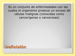 Definisión  Es un conjunto de enfermedades con las cuales el organismo produce un exceso de células malignas (conocidas como cancerígenas o cancerosas) 