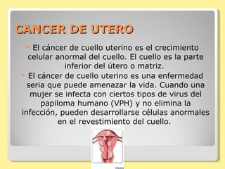 CANCER DE UTERO El cáncer de cuello uterino es el crecimiento celular anormal del cuello. El cuello es la parte inferior del útero o matriz.  El cáncer de cuello uterino es una enfermedad seria que puede amenazar la vida. Cuando una mujer se infecta con ciertos tipos de virus del papiloma humano (VPH) y no elimina la infección, pueden desarrollarse células anormales en el revestimiento del cuello.   