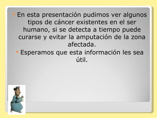 En esta presentación pudimos ver algunos tipos de cáncer existentes en el ser humano, si se detecta a tiempo puede curarse y evitar la amputación de la zona afectada. Esperamos que esta información les sea útil. 