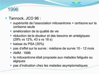 1996 <ul><li>Tannock, JCO 96 : </li></ul><ul><ul><li>supériorité de l’association mitoxantrone + cortisone sur la cortison...