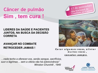 Curar algumas vezes, aliviar muitas vezes , consolar sempre   Câncer de pulmão  Sim , tem cura !   LIDERES DA SAÚDE E PACIENTES JUNTOS, NA BUSCA DA DECISÃO CORRETA  AVANÇAR NO COMBATE  RETROCEDER JAMAIS !    … nada tenho a oferecer-vos, senão sangue, sacrifícios, suor e lágrimas… sem a vitória não há sobrevivência”   Winston Churchill , 1940 