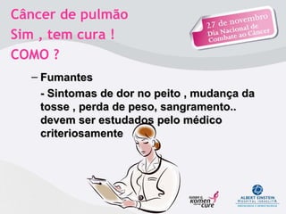 Câncer de pulmão  Sim , tem cura !  COMO ?  Fumantes  - Sintomas de dor no peito , mudança da tosse , perda de peso, sangramento.. devem ser estudados pelo médico criteriosamente  