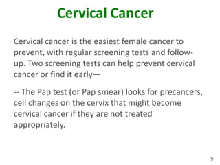 9
Cervical Cancer
Cervical cancer is the easiest female cancer to
prevent, with regular screening tests and follow-
up. Two screening tests can help prevent cervical
cancer or find it early—
-- The Pap test (or Pap smear) looks for precancers,
cell changes on the cervix that might become
cervical cancer if they are not treated
appropriately.
 