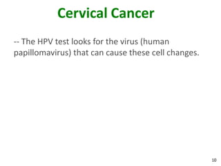 10
Cervical Cancer
-- The HPV test looks for the virus (human
papillomavirus) that can cause these cell changes.
 