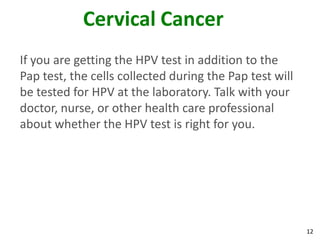 12
Cervical Cancer
If you are getting the HPV test in addition to the
Pap test, the cells collected during the Pap test will
be tested for HPV at the laboratory. Talk with your
doctor, nurse, or other health care professional
about whether the HPV test is right for you.
 
