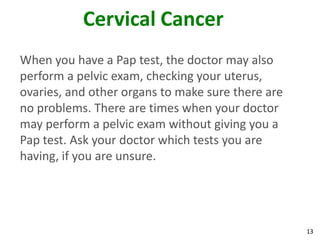 13
Cervical Cancer
When you have a Pap test, the doctor may also
perform a pelvic exam, checking your uterus,
ovaries, and other organs to make sure there are
no problems. There are times when your doctor
may perform a pelvic exam without giving you a
Pap test. Ask your doctor which tests you are
having, if you are unsure.
 