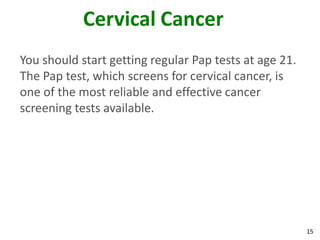 15
Cervical Cancer
You should start getting regular Pap tests at age 21.
The Pap test, which screens for cervical cancer, is
one of the most reliable and effective cancer
screening tests available.
 