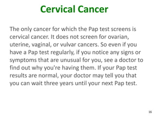 16
Cervical Cancer
The only cancer for which the Pap test screens is
cervical cancer. It does not screen for ovarian,
uterine, vaginal, or vulvar cancers. So even if you
have a Pap test regularly, if you notice any signs or
symptoms that are unusual for you, see a doctor to
find out why you're having them. If your Pap test
results are normal, your doctor may tell you that
you can wait three years until your next Pap test.
 