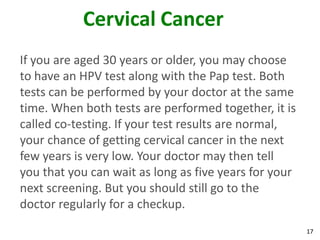 17
Cervical Cancer
If you are aged 30 years or older, you may choose
to have an HPV test along with the Pap test. Both
tests can be performed by your doctor at the same
time. When both tests are performed together, it is
called co-testing. If your test results are normal,
your chance of getting cervical cancer in the next
few years is very low. Your doctor may then tell
you that you can wait as long as five years for your
next screening. But you should still go to the
doctor regularly for a checkup.
 