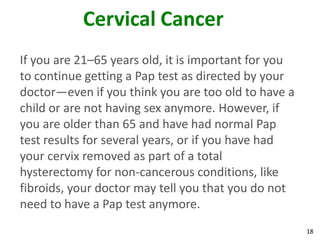 18
Cervical Cancer
If you are 21–65 years old, it is important for you
to continue getting a Pap test as directed by your
doctor—even if you think you are too old to have a
child or are not having sex anymore. However, if
you are older than 65 and have had normal Pap
test results for several years, or if you have had
your cervix removed as part of a total
hysterectomy for non-cancerous conditions, like
fibroids, your doctor may tell you that you do not
need to have a Pap test anymore.
 