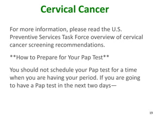 19
Cervical Cancer
For more information, please read the U.S.
Preventive Services Task Force overview of cervical
cancer screening recommendations.
**How to Prepare for Your Pap Test**
You should not schedule your Pap test for a time
when you are having your period. If you are going
to have a Pap test in the next two days—
 