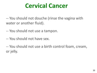 20
Cervical Cancer
-- You should not douche (rinse the vagina with
water or another fluid).
-- You should not use a tampon.
-- You should not have sex.
-- You should not use a birth control foam, cream,
or jelly.
 
