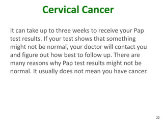 22
Cervical Cancer
It can take up to three weeks to receive your Pap
test results. If your test shows that something
might not be normal, your doctor will contact you
and figure out how best to follow up. There are
many reasons why Pap test results might not be
normal. It usually does not mean you have cancer.
 
