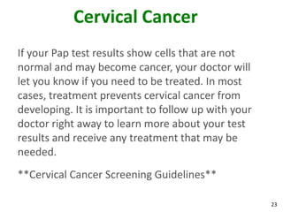 23
Cervical Cancer
If your Pap test results show cells that are not
normal and may become cancer, your doctor will
let you know if you need to be treated. In most
cases, treatment prevents cervical cancer from
developing. It is important to follow up with your
doctor right away to learn more about your test
results and receive any treatment that may be
needed.
**Cervical Cancer Screening Guidelines**
 
