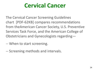 24
Cervical Cancer
The Cervical Cancer Screening Guidelines
chart [PDF-62KB] compares recommendations
from theAmerican Cancer Society, U.S. Preventive
Services Task Force, and the American College of
Obstetricians and Gynecologists regarding—
-- When to start screening.
-- Screening methods and intervals.
 