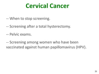 25
Cervical Cancer
-- When to stop screening.
-- Screening after a total hysterectomy.
-- Pelvic exams.
-- Screening among women who have been
vaccinated against human papillomavirus (HPV).
 
