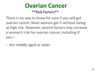 26
Ovarian Cancer
**Risk Factors**
There is no way to know for sure if you will get
ovarian cancer. Most women get it without being
at high risk. However, several factors may increase
a woman’s risk for ovarian cancer, including if
you—
-- Are middle-aged or older.
 