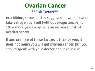 29
Ovarian Cancer
**Risk Factors**
In addition, some studies suggest that women who
take estrogen by itself (without progesterone) for
10 or more years may have an increased risk of
ovarian cancer.
If one or more of these factors is true for you, it
does not mean you will get ovarian cancer. But you
should speak with your doctor about your risk.
 