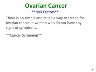 30
Ovarian Cancer
**Risk Factors**
There is no simple and reliable way to screen for
ovarian cancer in women who do not have any
signs or symptoms.
**Cancer Screening**
 