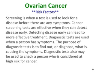 31
Ovarian Cancer
**Risk Factors**
Screening is when a test is used to look for a
disease before there are any symptoms. Cancer
screening tests are effective when they can detect
disease early. Detecting disease early can lead to
more effective treatment. Diagnostic tests are used
when a person has symptoms. The purpose of
diagnostic tests is to find out, or diagnose, what is
causing the symptoms. Diagnostic tests also may
be used to check a person who is considered at
high risk for cancer.
 