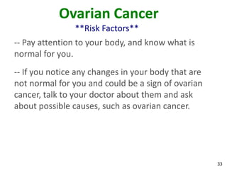 33
Ovarian Cancer
**Risk Factors**
-- Pay attention to your body, and know what is
normal for you.
-- If you notice any changes in your body that are
not normal for you and could be a sign of ovarian
cancer, talk to your doctor about them and ask
about possible causes, such as ovarian cancer.
 