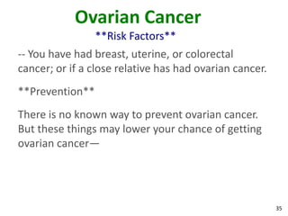35
Ovarian Cancer
**Risk Factors**
-- You have had breast, uterine, or colorectal
cancer; or if a close relative has had ovarian cancer.
**Prevention**
There is no known way to prevent ovarian cancer.
But these things may lower your chance of getting
ovarian cancer—
 