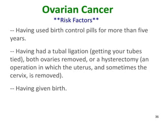 36
Ovarian Cancer
**Risk Factors**
-- Having used birth control pills for more than five
years.
-- Having had a tubal ligation (getting your tubes
tied), both ovaries removed, or a hysterectomy (an
operation in which the uterus, and sometimes the
cervix, is removed).
-- Having given birth.
 