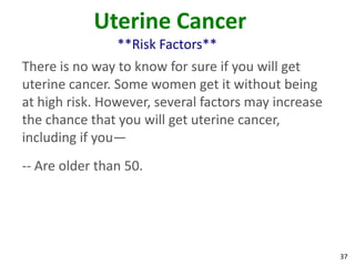 37
Uterine Cancer
**Risk Factors**
There is no way to know for sure if you will get
uterine cancer. Some women get it without being
at high risk. However, several factors may increase
the chance that you will get uterine cancer,
including if you—
-- Are older than 50.
 