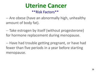 38
Uterine Cancer
**Risk Factors**
-- Are obese (have an abnormally high, unhealthy
amount of body fat).
-- Take estrogen by itself (without progesterone)
for hormone replacement during menopause.
-- Have had trouble getting pregnant, or have had
fewer than five periods in a year before starting
menopause.
 