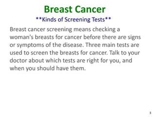3
Breast Cancer
**Kinds of Screening Tests**
Breast cancer screening means checking a
woman's breasts for cancer before there are signs
or symptoms of the disease. Three main tests are
used to screen the breasts for cancer. Talk to your
doctor about which tests are right for you, and
when you should have them.
 