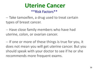 39
Uterine Cancer
**Risk Factors**
-- Take tamoxifen, a drug used to treat certain
types of breast cancer.
-- Have close family members who have had
uterine, colon, or ovarian cancer.
-- If one or more of these things is true for you, it
does not mean you will get uterine cancer. But you
should speak with your doctor to see if he or she
recommends more frequent exams.
 