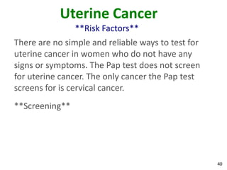 40
Uterine Cancer
**Risk Factors**
There are no simple and reliable ways to test for
uterine cancer in women who do not have any
signs or symptoms. The Pap test does not screen
for uterine cancer. The only cancer the Pap test
screens for is cervical cancer.
**Screening**
 