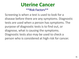 41
Uterine Cancer
**Risk Factors**
Screening is when a test is used to look for a
disease before there are any symptoms. Diagnostic
tests are used when a person has symptoms. The
purpose of diagnostic tests is to find out, or
diagnose, what is causing the symptoms.
Diagnostic tests also may be used to check a
person who is considered at high risk for cancer.
 